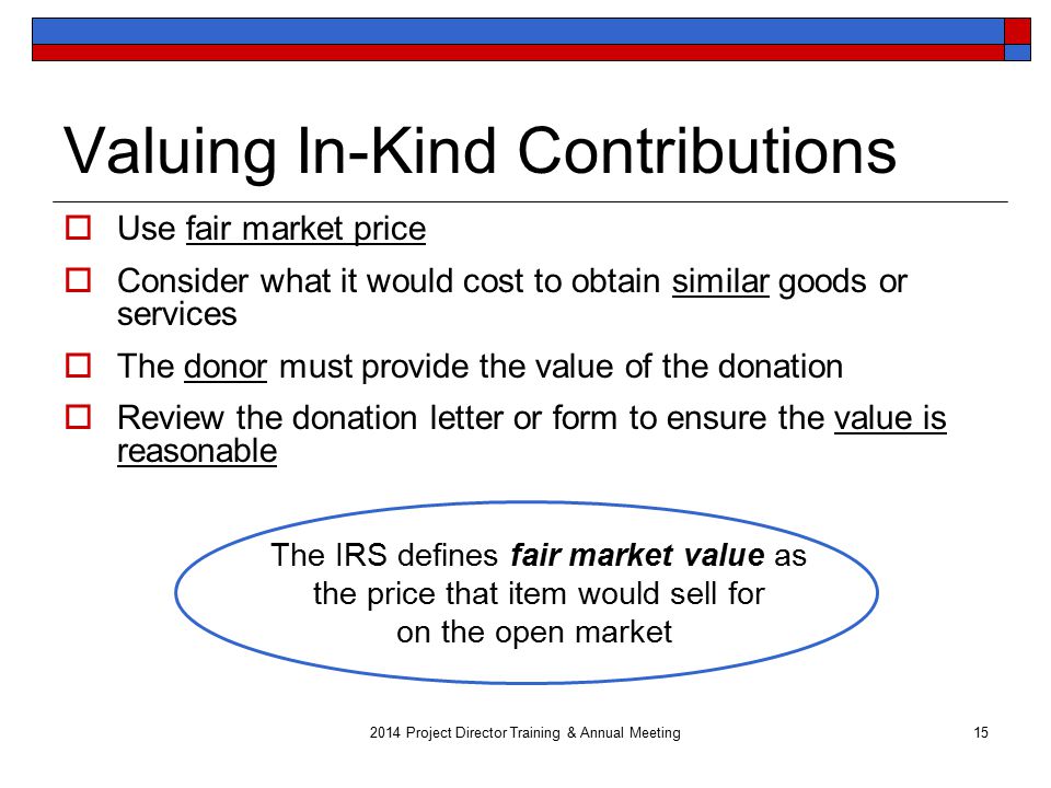 Valuing In-Kind Contributions  Use fair market price  Consider what it would cost to obtain similar goods or services  The donor must provide the value of the donation  Review the donation letter or form to ensure the value is reasonable 2014 Project Director Training & Annual Meeting15 The IRS defines fair market value as the price that item would sell for on the open market