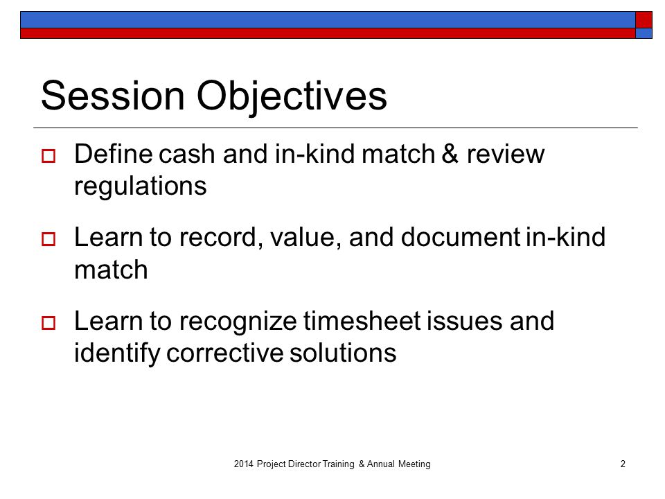 Session Objectives  Define cash and in-kind match & review regulations  Learn to record, value, and document in-kind match  Learn to recognize timesheet issues and identify corrective solutions 2014 Project Director Training & Annual Meeting2