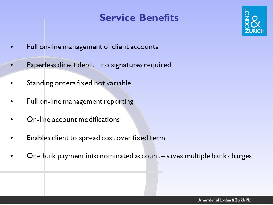 Service Benefits Full on-line management of client accounts Paperless direct debit – no signatures required Standing orders fixed not variable Full on-line management reporting On-line account modifications Enables client to spread cost over fixed term One bulk payment into nominated account – saves multiple bank charges