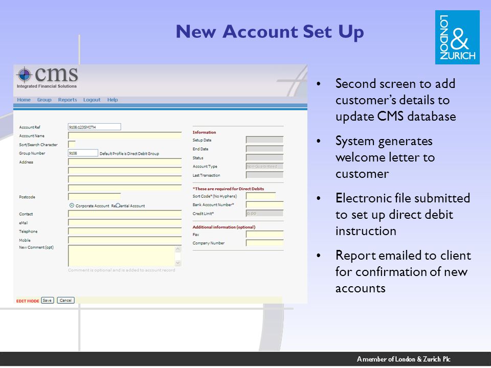 New Account Set Up Second screen to add customer’s details to update CMS database System generates welcome letter to customer Electronic file submitted to set up direct debit instruction Report  ed to client for confirmation of new accounts
