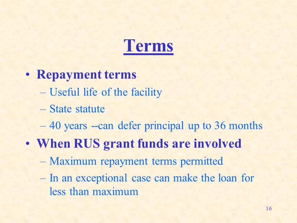 16 Terms Repayment terms –Useful life of the facility –State statute –40 years --can defer principal up to 36 months When RUS grant funds are involved –Maximum repayment terms permitted –In an exceptional case can make the loan for less than maximum