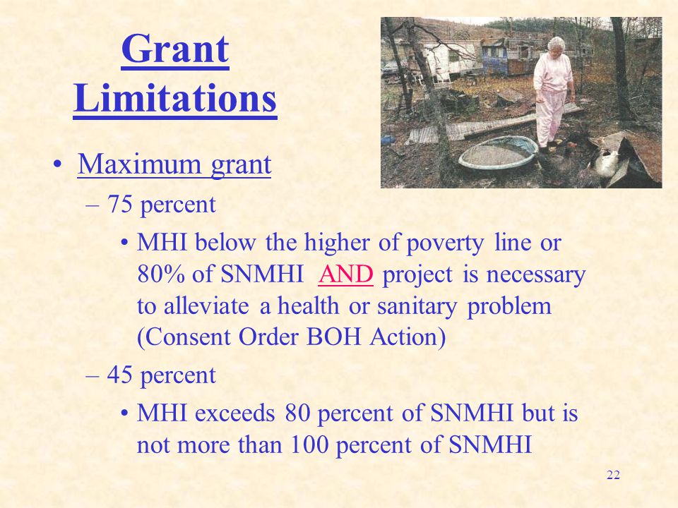 22 Grant Limitations Maximum grant –75 percent MHI below the higher of poverty line or 80% of SNMHI AND project is necessary to alleviate a health or sanitary problem (Consent Order BOH Action) –45 percent MHI exceeds 80 percent of SNMHI but is not more than 100 percent of SNMHI