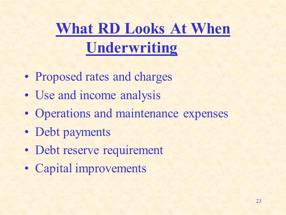 23 What RD Looks At When Underwriting Proposed rates and charges Use and income analysis Operations and maintenance expenses Debt payments Debt reserve requirement Capital improvements
