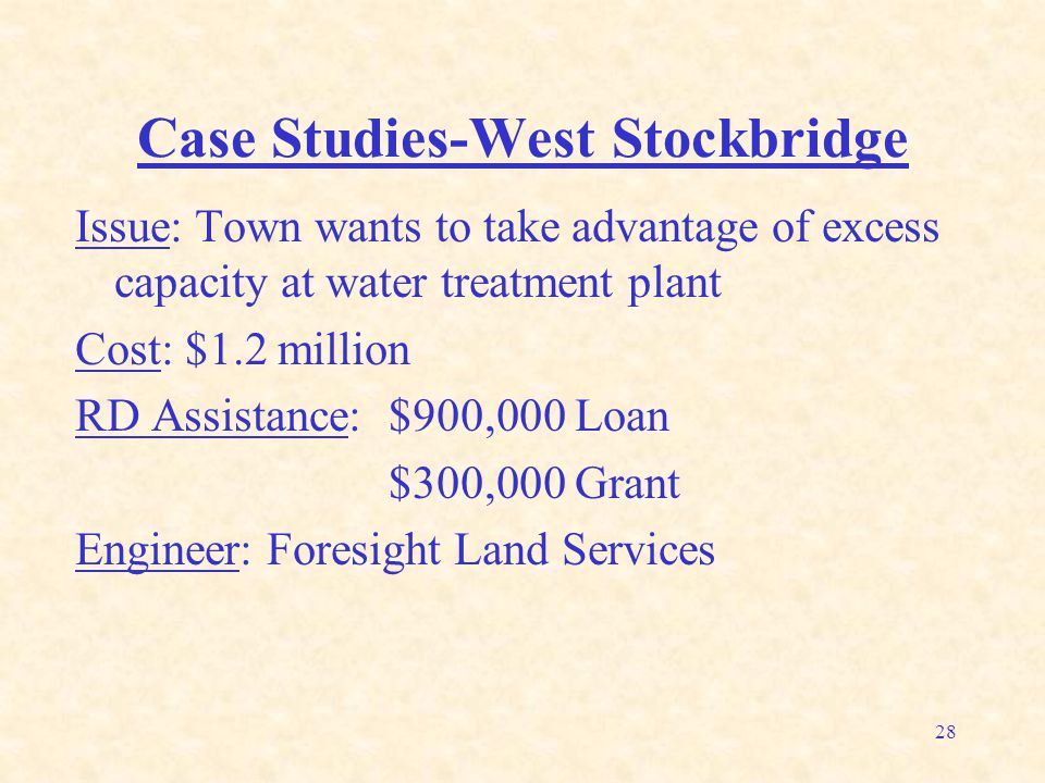 28 Case Studies-West Stockbridge Issue: Town wants to take advantage of excess capacity at water treatment plant Cost: $1.2 million RD Assistance: $900,000 Loan $300,000 Grant Engineer: Foresight Land Services