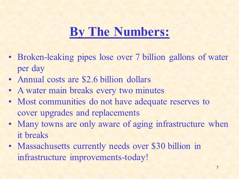 5 By The Numbers: Broken-leaking pipes lose over 7 billion gallons of water per day Annual costs are $2.6 billion dollars A water main breaks every two minutes Most communities do not have adequate reserves to cover upgrades and replacements Many towns are only aware of aging infrastructure when it breaks Massachusetts currently needs over $30 billion in infrastructure improvements-today!