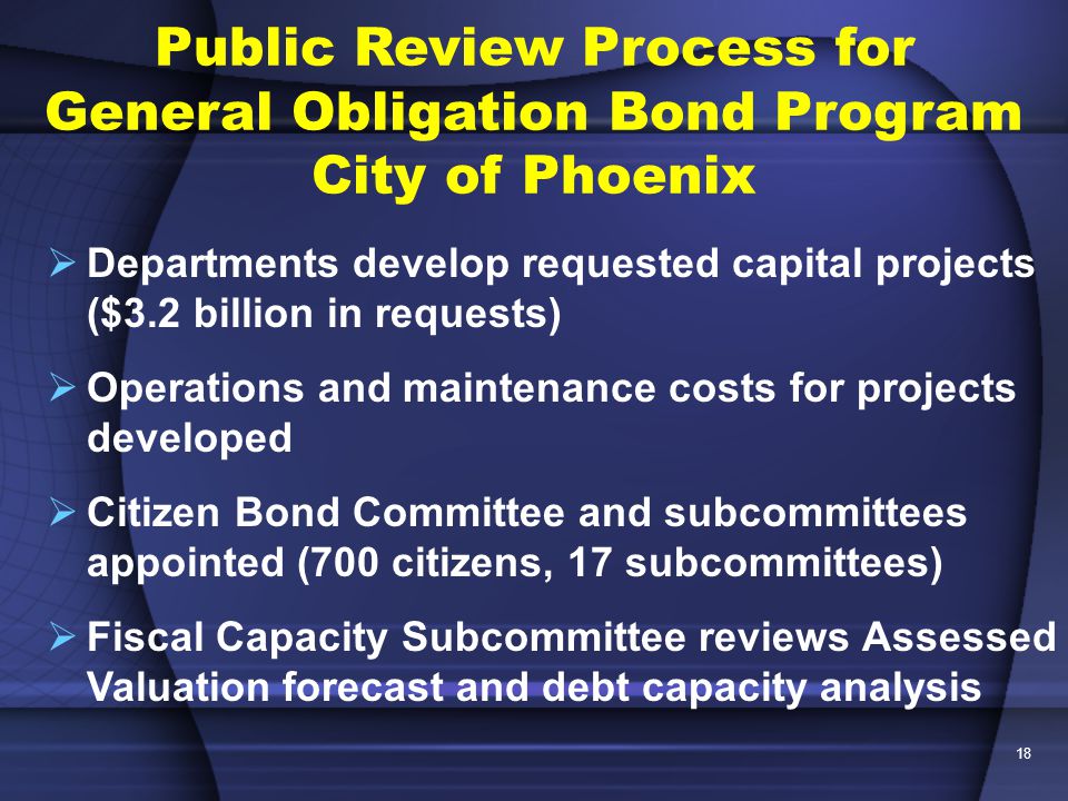 18 Public Review Process for General Obligation Bond Program City of Phoenix  Departments develop requested capital projects ($3.2 billion in requests)  Operations and maintenance costs for projects developed  Citizen Bond Committee and subcommittees appointed (700 citizens, 17 subcommittees)  Fiscal Capacity Subcommittee reviews Assessed Valuation forecast and debt capacity analysis