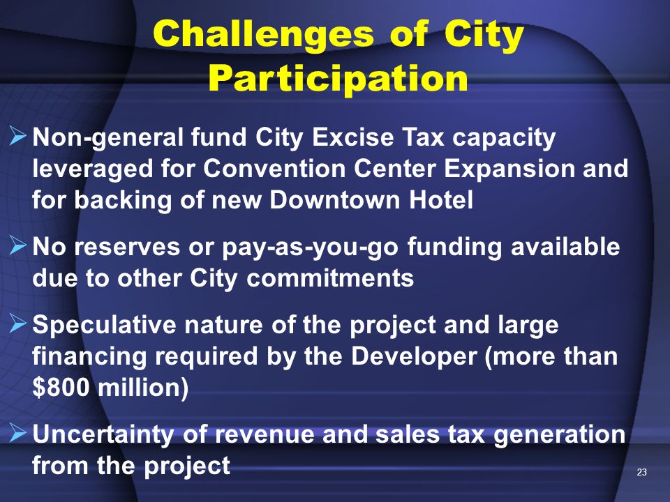 23  Non-general fund City Excise Tax capacity leveraged for Convention Center Expansion and for backing of new Downtown Hotel  No reserves or pay-as-you-go funding available due to other City commitments  Speculative nature of the project and large financing required by the Developer (more than $800 million)  Uncertainty of revenue and sales tax generation from the project Challenges of City Participation