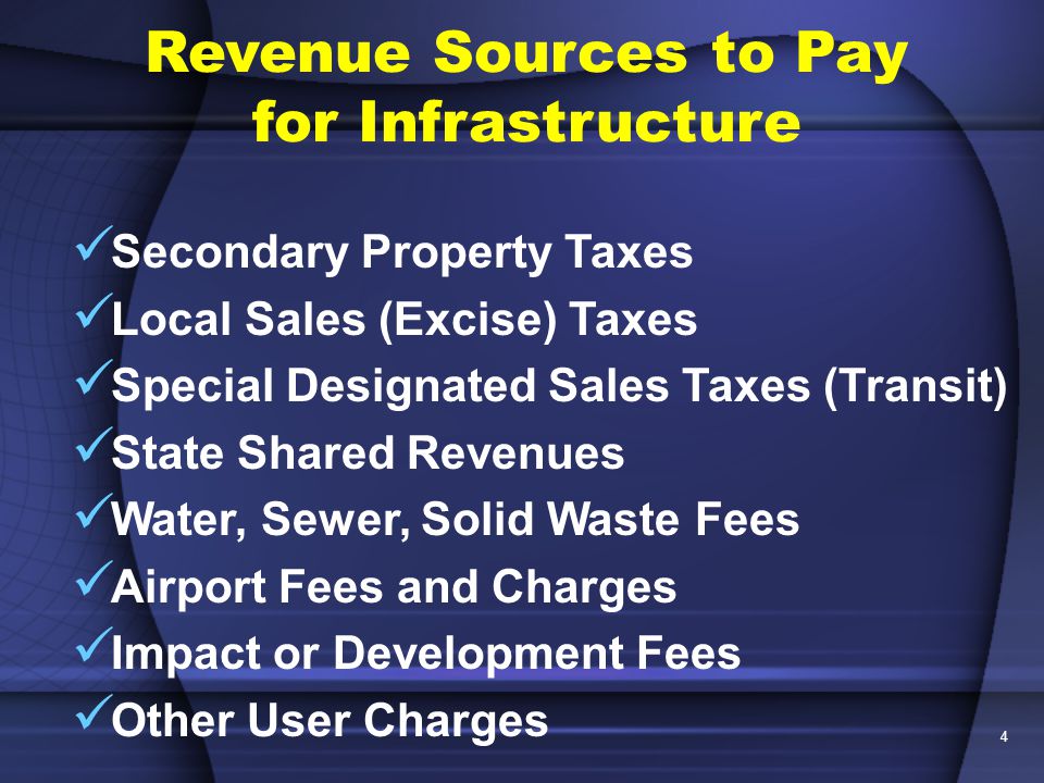 4 Revenue Sources to Pay for Infrastructure Secondary Property Taxes Local Sales (Excise) Taxes Special Designated Sales Taxes (Transit) State Shared Revenues Water, Sewer, Solid Waste Fees Airport Fees and Charges Impact or Development Fees Other User Charges