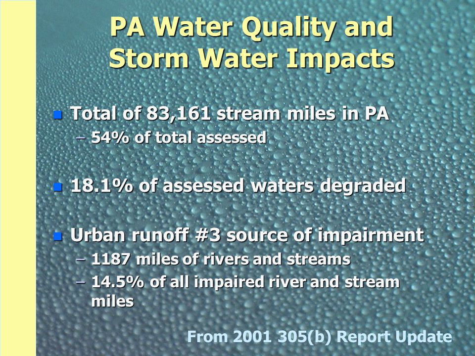 PA Water Quality and Storm Water Impacts n Total of 83,161 stream miles in PA –54% of total assessed n 18.1% of assessed waters degraded n Urban runoff #3 source of impairment –1187 miles of rivers and streams –14.5% of all impaired river and stream miles From (b) Report Update