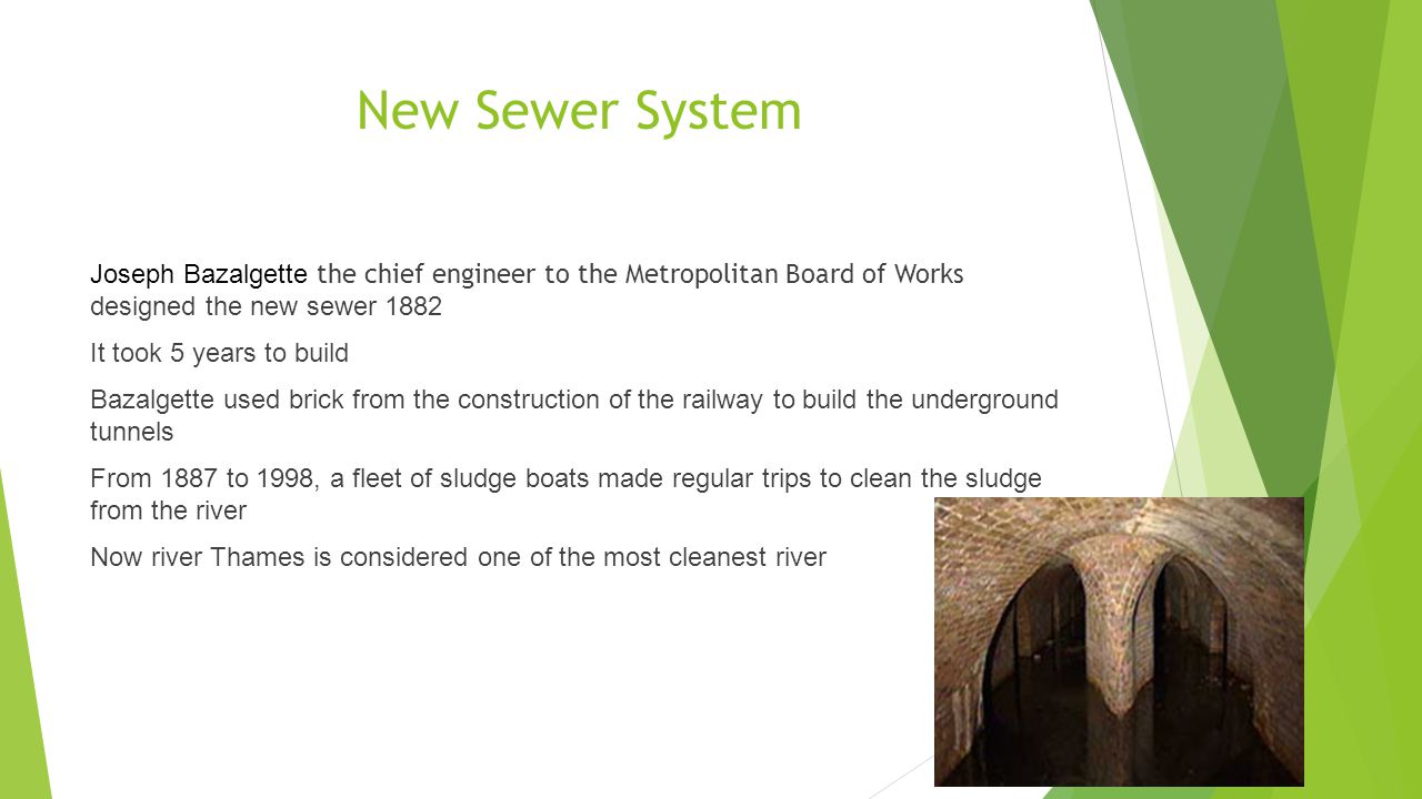 New Sewer System Joseph Bazalgette the chief engineer to the Metropolitan Board of Works designed the new sewer 1882 It took 5 years to build Bazalgette used brick from the construction of the railway to build the underground tunnels From 1887 to 1998, a fleet of sludge boats made regular trips to clean the sludge from the river Now river Thames is considered one of the most cleanest river