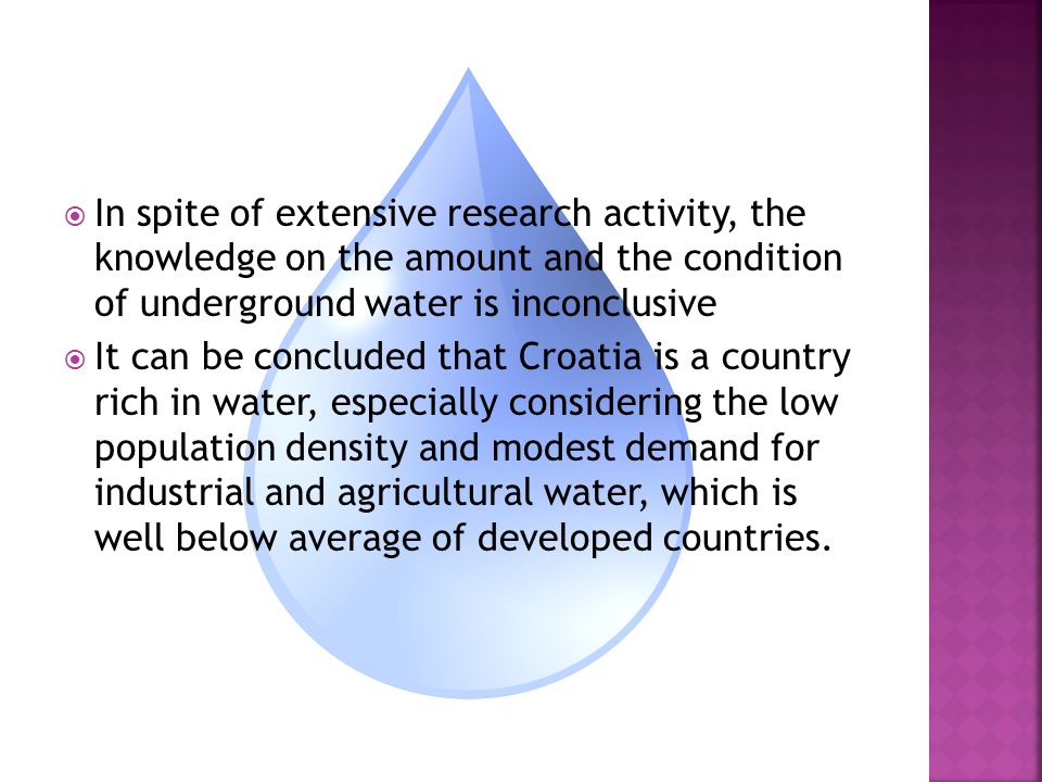  In spite of extensive research activity, the knowledge on the amount and the condition of underground water is inconclusive  It can be concluded that Croatia is a country rich in water, especially considering the low population density and modest demand for industrial and agricultural water, which is well below average of developed countries.