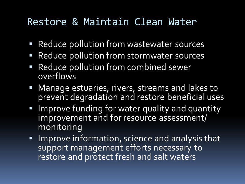 Restore & Maintain Clean Water  Reduce pollution from wastewater sources  Reduce pollution from stormwater sources  Reduce pollution from combined sewer overflows  Manage estuaries, rivers, streams and lakes to prevent degradation and restore beneficial uses  Improve funding for water quality and quantity improvement and for resource assessment/ monitoring  Improve information, science and analysis that support management efforts necessary to restore and protect fresh and salt waters