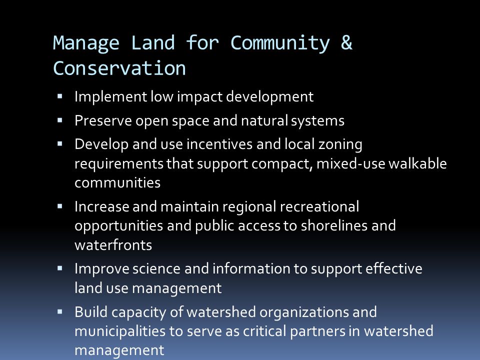 Manage Land for Community & Conservation  Implement low impact development  Preserve open space and natural systems  Develop and use incentives and local zoning requirements that support compact, mixed-use walkable communities  Increase and maintain regional recreational opportunities and public access to shorelines and waterfronts  Improve science and information to support effective land use management  Build capacity of watershed organizations and municipalities to serve as critical partners in watershed management