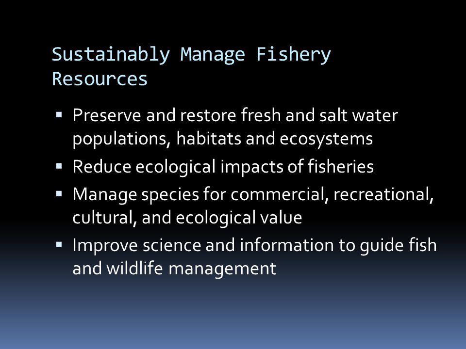 Sustainably Manage Fishery Resources  Preserve and restore fresh and salt water populations, habitats and ecosystems  Reduce ecological impacts of fisheries  Manage species for commercial, recreational, cultural, and ecological value  Improve science and information to guide fish and wildlife management