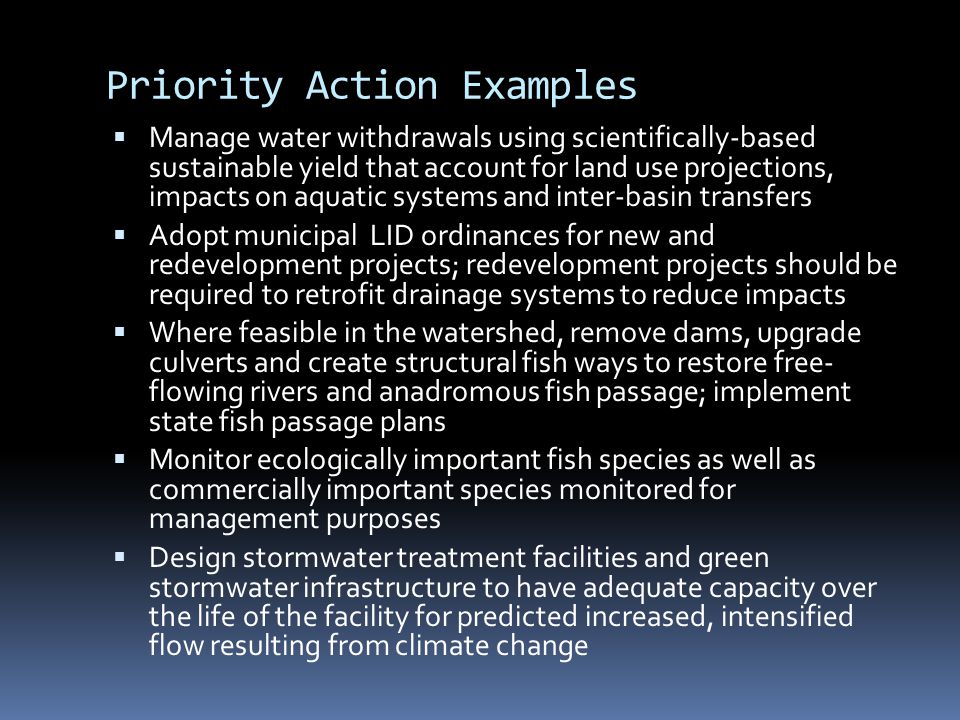 Priority Action Examples  Manage water withdrawals using scientifically-based sustainable yield that account for land use projections, impacts on aquatic systems and inter-basin transfers  Adopt municipal LID ordinances for new and redevelopment projects; redevelopment projects should be required to retrofit drainage systems to reduce impacts  Where feasible in the watershed, remove dams, upgrade culverts and create structural fish ways to restore free- flowing rivers and anadromous fish passage; implement state fish passage plans  Monitor ecologically important fish species as well as commercially important species monitored for management purposes  Design stormwater treatment facilities and green stormwater infrastructure to have adequate capacity over the life of the facility for predicted increased, intensified flow resulting from climate change