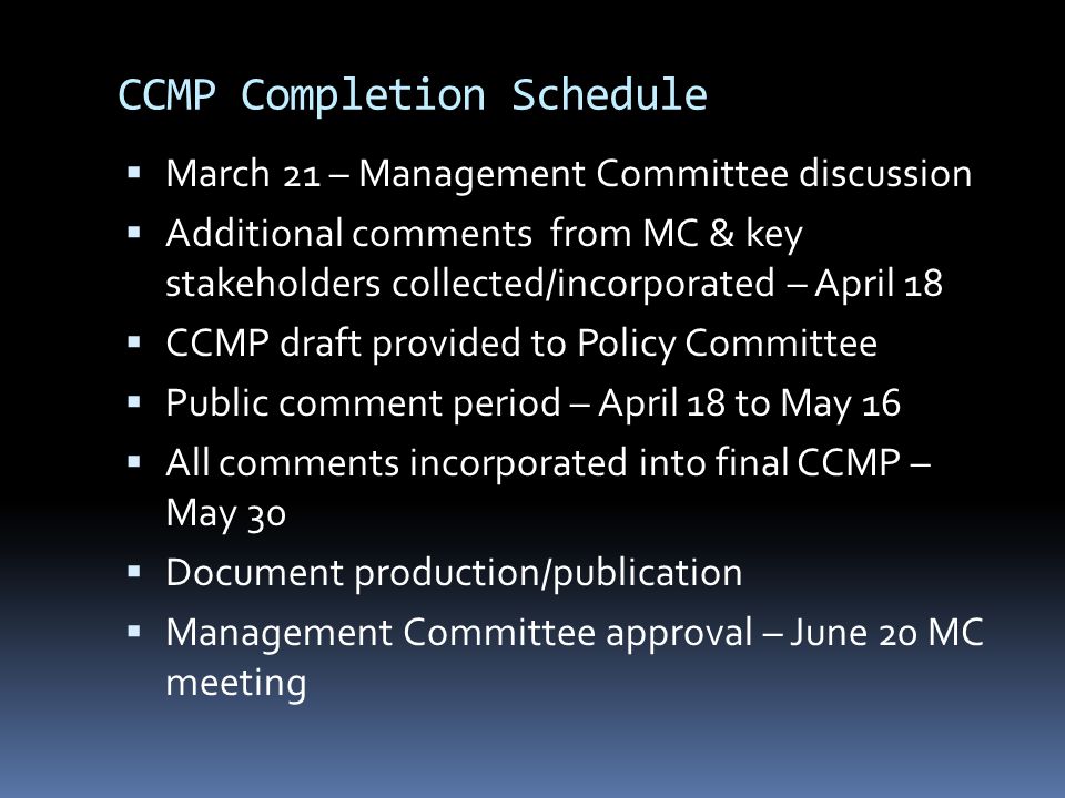 CCMP Completion Schedule  March 21 – Management Committee discussion  Additional comments from MC & key stakeholders collected/incorporated – April 18  CCMP draft provided to Policy Committee  Public comment period – April 18 to May 16  All comments incorporated into final CCMP – May 30  Document production/publication  Management Committee approval – June 20 MC meeting