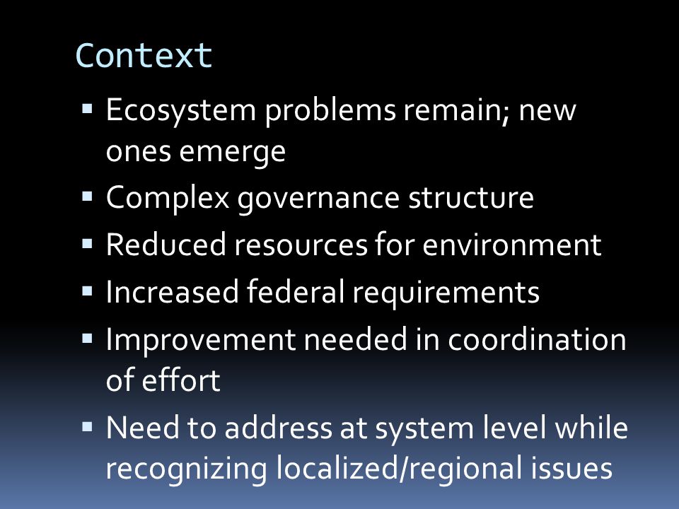 Context  Ecosystem problems remain; new ones emerge  Complex governance structure  Reduced resources for environment  Increased federal requirements  Improvement needed in coordination of effort  Need to address at system level while recognizing localized/regional issues