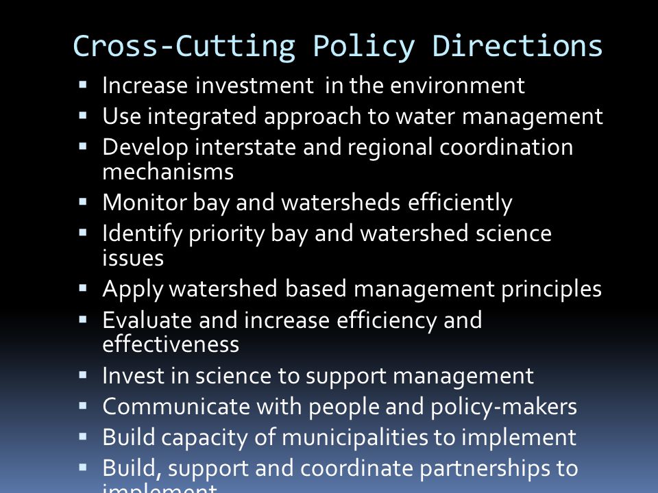 Cross-Cutting Policy Directions  Increase investment in the environment  Use integrated approach to water management  Develop interstate and regional coordination mechanisms  Monitor bay and watersheds efficiently  Identify priority bay and watershed science issues  Apply watershed based management principles  Evaluate and increase efficiency and effectiveness  Invest in science to support management  Communicate with people and policy-makers  Build capacity of municipalities to implement  Build, support and coordinate partnerships to implement