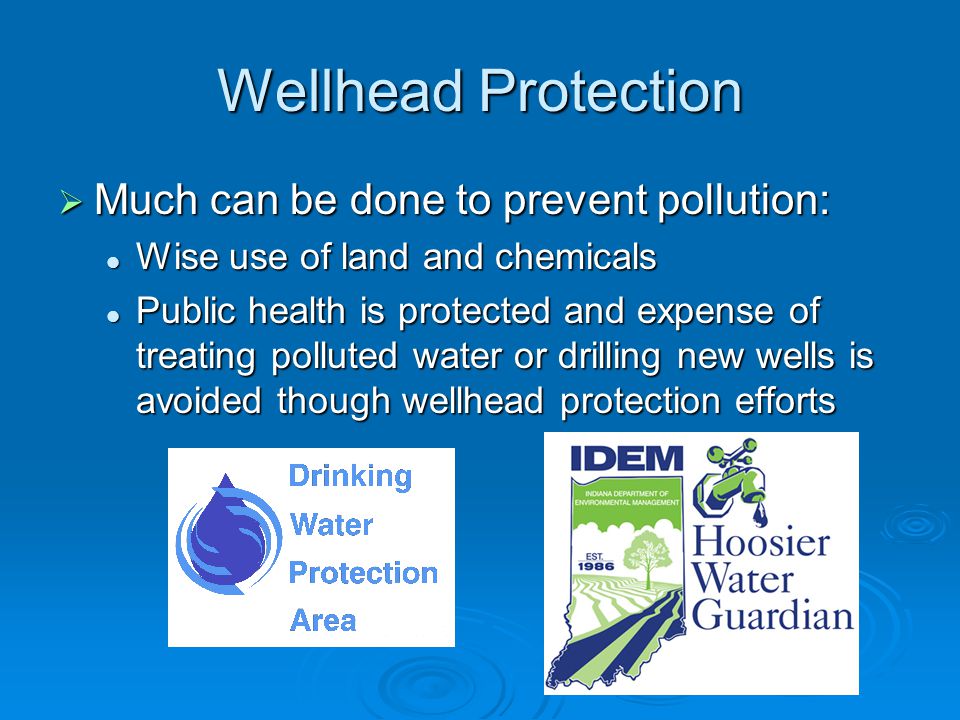 Wellhead Protection  Much can be done to prevent pollution: Wise use of land and chemicals Wise use of land and chemicals Public health is protected and expense of treating polluted water or drilling new wells is avoided though wellhead protection efforts Public health is protected and expense of treating polluted water or drilling new wells is avoided though wellhead protection efforts