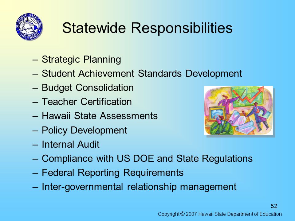 52 Statewide Responsibilities –Strategic Planning –Student Achievement Standards Development –Budget Consolidation –Teacher Certification –Hawaii State Assessments –Policy Development –Internal Audit –Compliance with US DOE and State Regulations –Federal Reporting Requirements –Inter-governmental relationship management Copyright © 2007 Hawaii State Department of Education