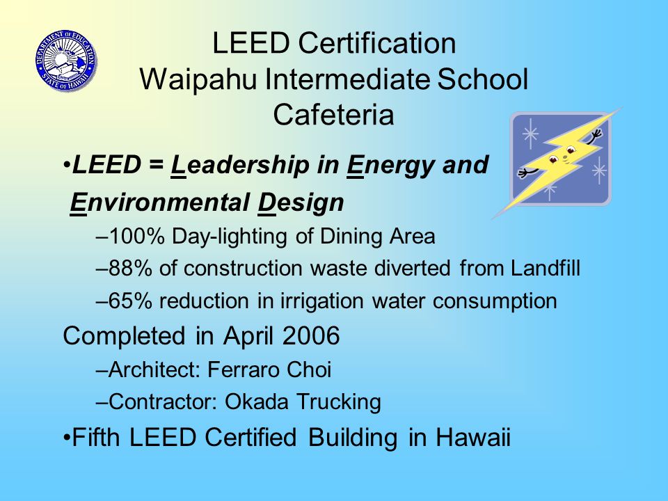 LEED Certification Waipahu Intermediate School Cafeteria LEED = Leadership in Energy and Environmental Design –100% Day-lighting of Dining Area –88% of construction waste diverted from Landfill –65% reduction in irrigation water consumption Completed in April 2006 –Architect: Ferraro Choi –Contractor: Okada Trucking Fifth LEED Certified Building in Hawaii