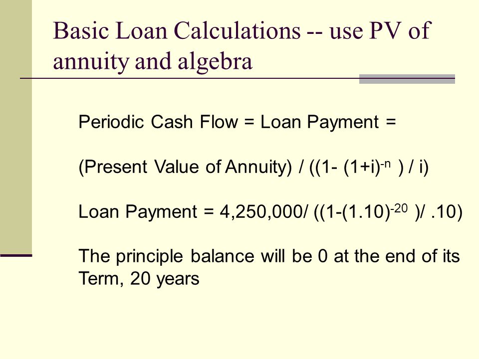 Basic Loan Calculations -- use PV of annuity and algebra Periodic Cash Flow = Loan Payment = (Present Value of Annuity) / ((1- (1+i) -n ) / i) Loan Payment = 4,250,000/ ((1-(1.10) -20 )/.10) The principle balance will be 0 at the end of its Term, 20 years