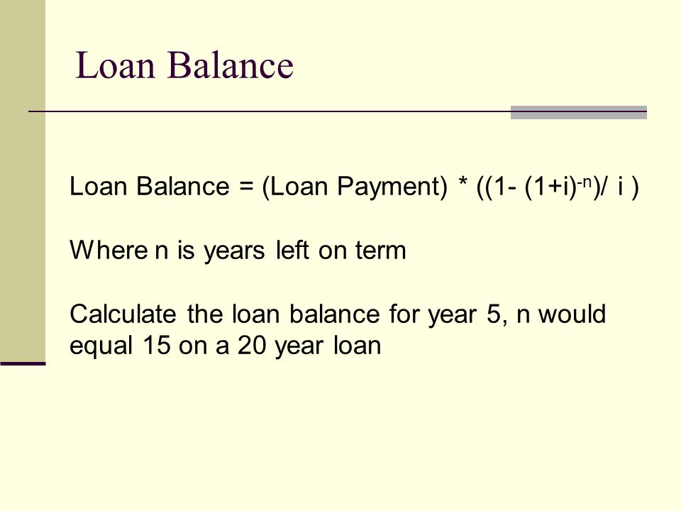 Loan Balance Loan Balance = (Loan Payment) * ((1- (1+i) -n )/ i ) Where n is years left on term Calculate the loan balance for year 5, n would equal 15 on a 20 year loan