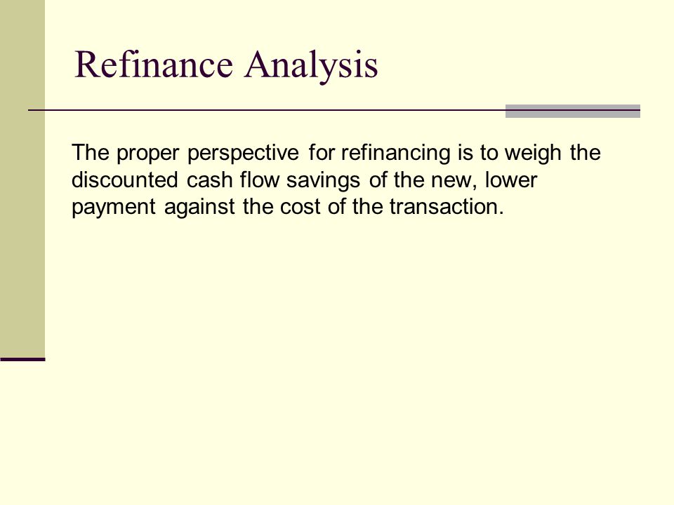 Refinance Analysis The proper perspective for refinancing is to weigh the discounted cash flow savings of the new, lower payment against the cost of the transaction.