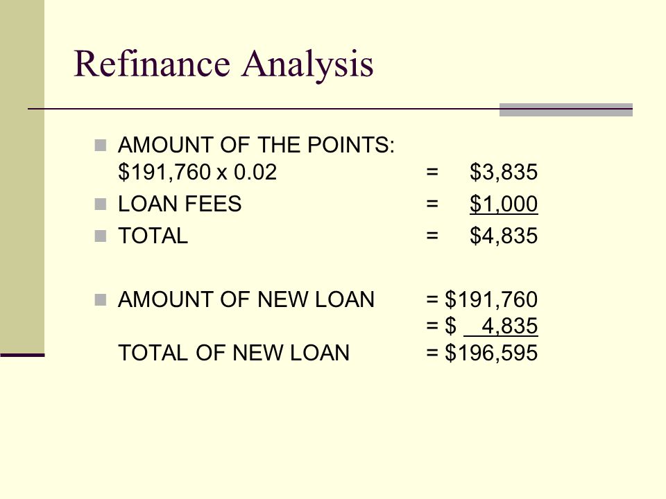 AMOUNT OF THE POINTS: $191,760 x 0.02 = $3,835 LOAN FEES = $1,000 TOTAL = $4,835 AMOUNT OF NEW LOAN = $191,760 = $ 4,835 TOTAL OF NEW LOAN = $196,595 Refinance Analysis