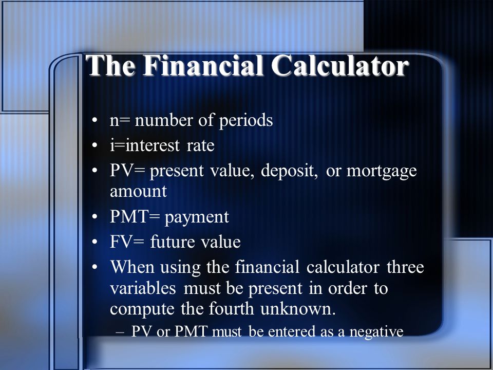 The Financial Calculator n= number of periods i=interest rate PV= present value, deposit, or mortgage amount PMT= payment FV= future value When using the financial calculator three variables must be present in order to compute the fourth unknown.