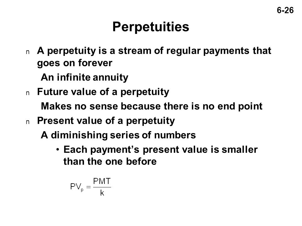 6-26 Perpetuities n A perpetuity is a stream of regular payments that goes on forever An infinite annuity n Future value of a perpetuity Makes no sense because there is no end point n Present value of a perpetuity A diminishing series of numbers Each payment’s present value is smaller than the one before