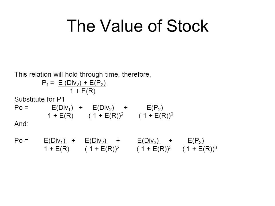 The Value of Stock This relation will hold through time, therefore, P 1 = E (Div 2 ) + E(P 2 ) 1 + E(R) Substitute for P1 Po = E(Div 1 ) + E(Div 2 ) + E(P 2 ) 1 + E(R) ( 1 + E(R)) 2 ( 1 + E(R)) 2 And: Po = E(Div 1 ) + E(Div 2 ) + E(Div 3 ) + E(P 3 ) 1 + E(R) ( 1 + E(R)) 2 ( 1 + E(R)) 3 ( 1 + E(R)) 3