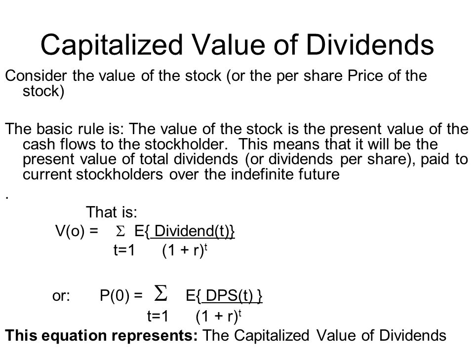 Consider the value of the stock (or the per share Price of the stock) The basic rule is: The value of the stock is the present value of the cash flows to the stockholder.