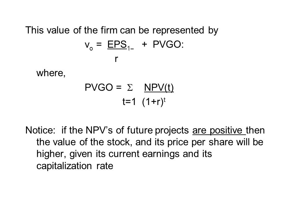 This value of the firm can be represented by v o = EPS 1 + PVGO: r where, PVGO =  NPV(t) t=1 (1+r) t Notice: if the NPV’s of future projects are positive then the value of the stock, and its price per share will be higher, given its current earnings and its capitalization rate