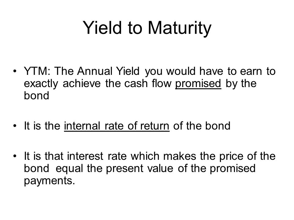 Yield to Maturity YTM: The Annual Yield you would have to earn to exactly achieve the cash flow promised by the bond It is the internal rate of return of the bond It is that interest rate which makes the price of the bond equal the present value of the promised payments.