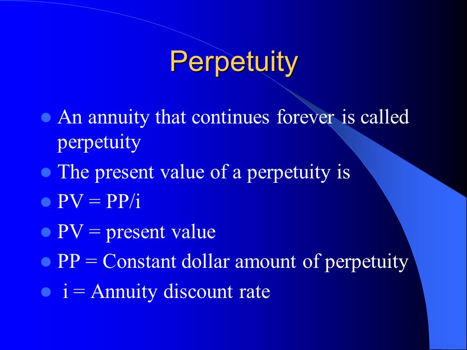 Perpetuity An annuity that continues forever is called perpetuity The present value of a perpetuity is PV = PP/i PV = present value PP = Constant dollar amount of perpetuity i = Annuity discount rate