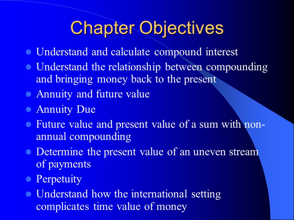 Chapter Objectives Understand and calculate compound interest Understand the relationship between compounding and bringing money back to the present Annuity and future value Annuity Due Future value and present value of a sum with non- annual compounding Determine the present value of an uneven stream of payments Perpetuity Understand how the international setting complicates time value of money
