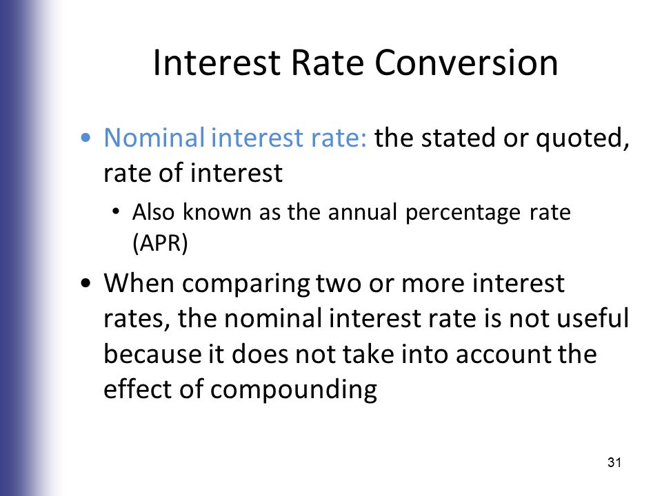 Interest Rate Conversion Nominal interest rate: the stated or quoted, rate of interest Also known as the annual percentage rate (APR) When comparing two or more interest rates, the nominal interest rate is not useful because it does not take into account the effect of compounding 31