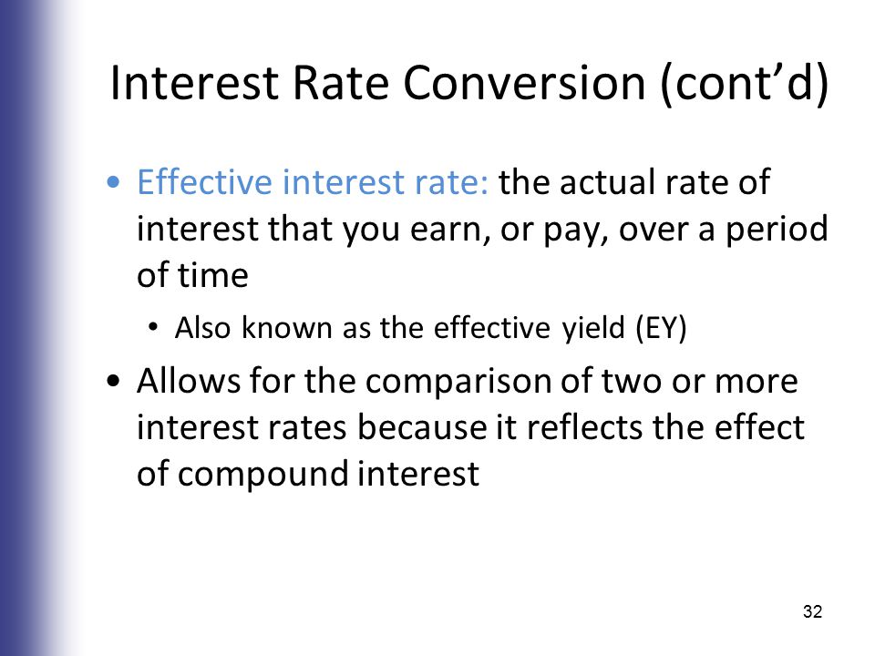 Interest Rate Conversion (cont’d) Effective interest rate: the actual rate of interest that you earn, or pay, over a period of time Also known as the effective yield (EY) Allows for the comparison of two or more interest rates because it reflects the effect of compound interest 32