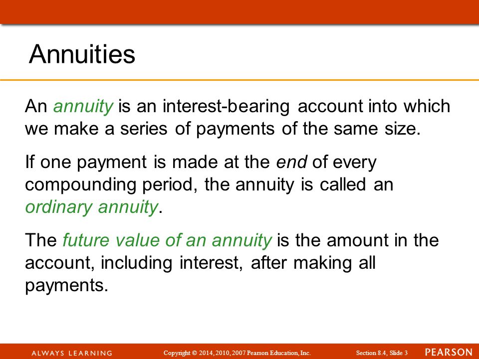 Copyright © 2014, 2010, 2007 Pearson Education, Inc.Section 8.4, Slide 3 Annuities An annuity is an interest-bearing account into which we make a series of payments of the same size.