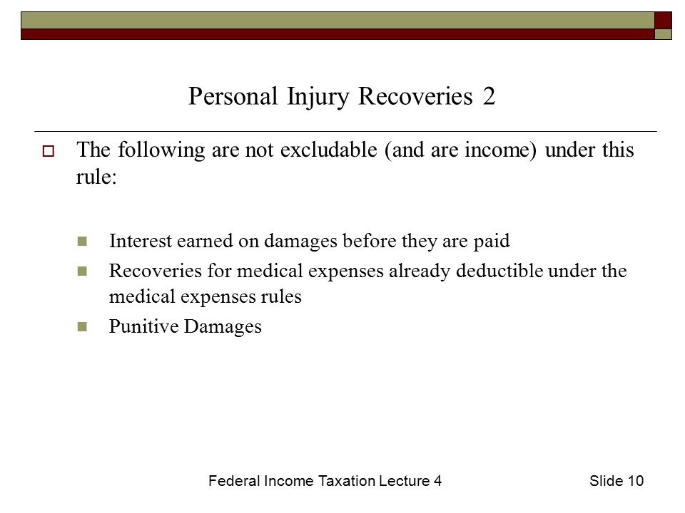 Federal Income Taxation Lecture 4Slide 10 Personal Injury Recoveries 2  The following are not excludable (and are income) under this rule: Interest earned on damages before they are paid Recoveries for medical expenses already deductible under the medical expenses rules Punitive Damages