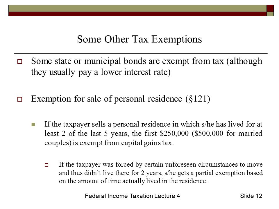 Federal Income Taxation Lecture 4Slide 12 Some Other Tax Exemptions  Some state or municipal bonds are exempt from tax (although they usually pay a lower interest rate)  Exemption for sale of personal residence (§121) If the taxpayer sells a personal residence in which s/he has lived for at least 2 of the last 5 years, the first $250,000 ($500,000 for married couples) is exempt from capital gains tax.