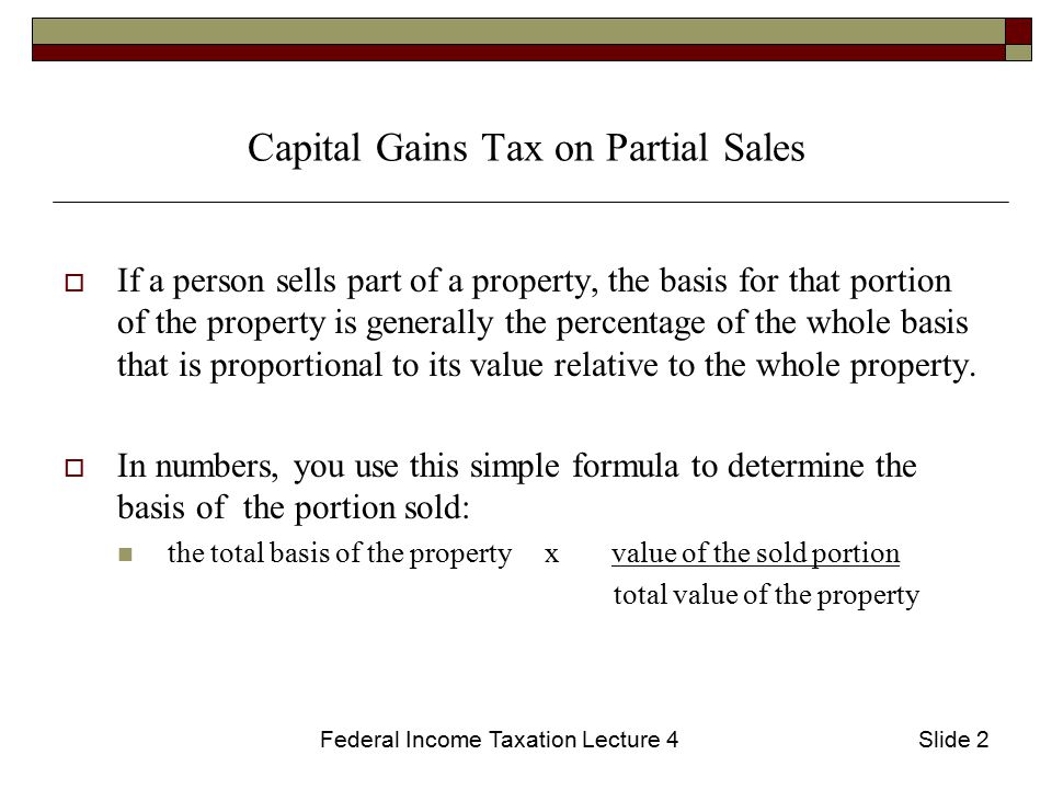 Federal Income Taxation Lecture 4Slide 2 Capital Gains Tax on Partial Sales  If a person sells part of a property, the basis for that portion of the property is generally the percentage of the whole basis that is proportional to its value relative to the whole property.
