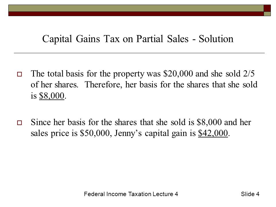 Federal Income Taxation Lecture 4Slide 4 Capital Gains Tax on Partial Sales - Solution  The total basis for the property was $20,000 and she sold 2/5 of her shares.