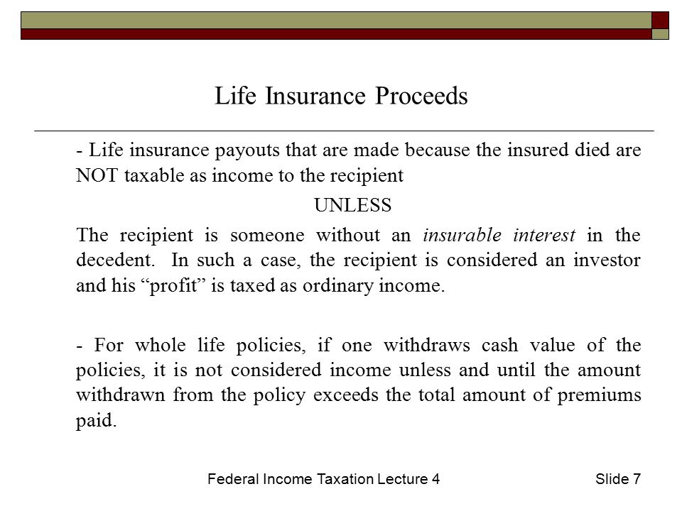 Federal Income Taxation Lecture 4Slide 7 Life Insurance Proceeds - Life insurance payouts that are made because the insured died are NOT taxable as income to the recipient UNLESS The recipient is someone without an insurable interest in the decedent.