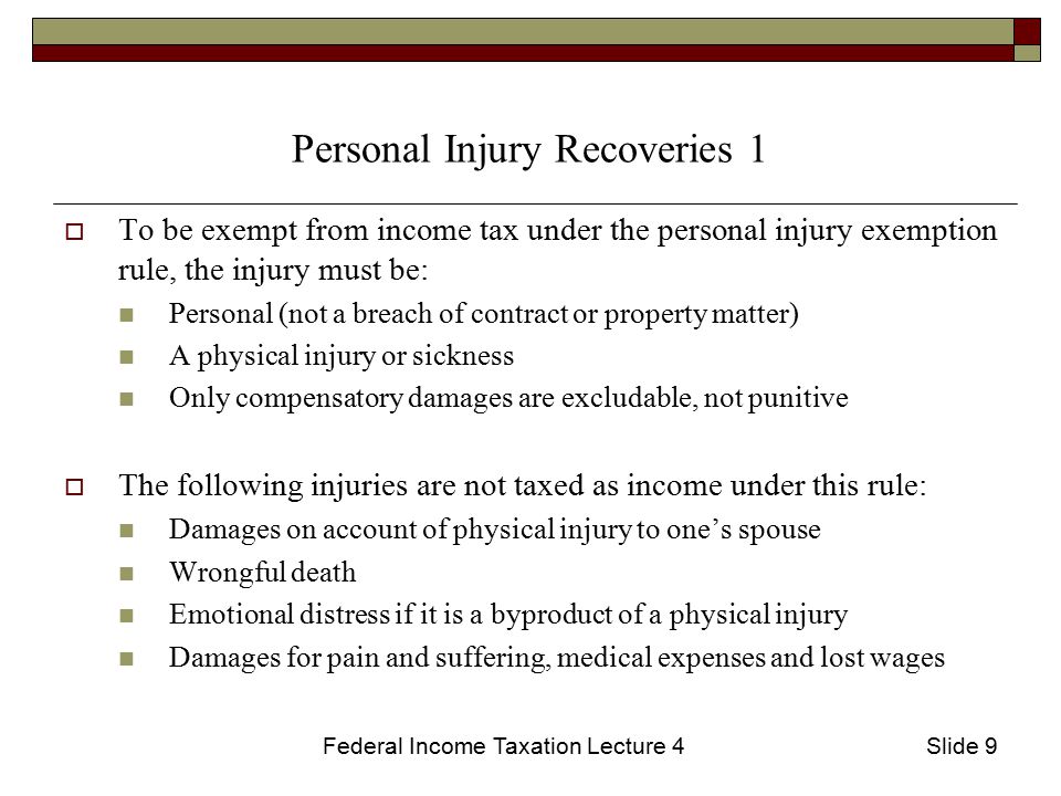 Federal Income Taxation Lecture 4Slide 9 Personal Injury Recoveries 1  To be exempt from income tax under the personal injury exemption rule, the injury must be: Personal (not a breach of contract or property matter) A physical injury or sickness Only compensatory damages are excludable, not punitive  The following injuries are not taxed as income under this rule: Damages on account of physical injury to one’s spouse Wrongful death Emotional distress if it is a byproduct of a physical injury Damages for pain and suffering, medical expenses and lost wages