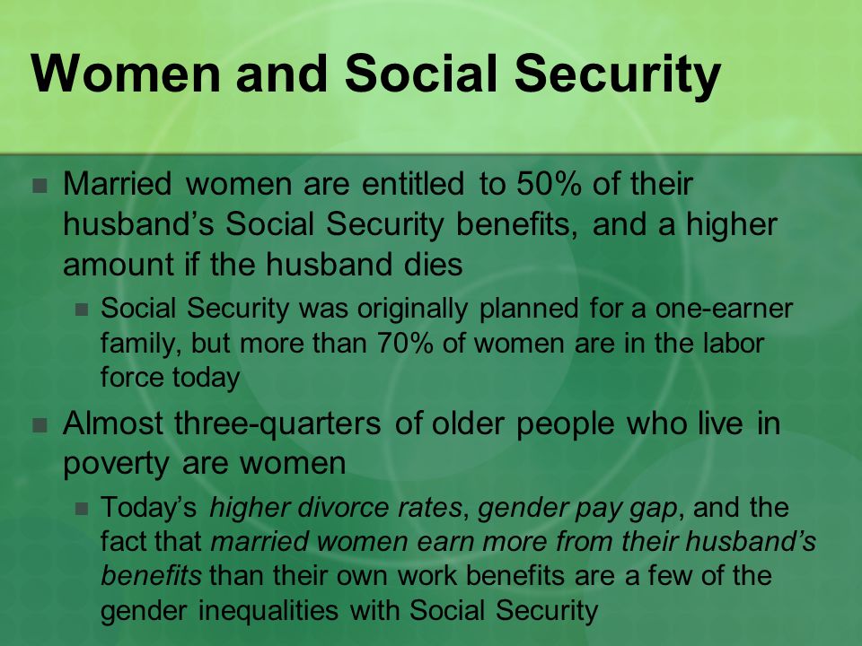 Women and Social Security Married women are entitled to 50% of their husband’s Social Security benefits, and a higher amount if the husband dies Social Security was originally planned for a one-earner family, but more than 70% of women are in the labor force today Almost three-quarters of older people who live in poverty are women Today’s higher divorce rates, gender pay gap, and the fact that married women earn more from their husband’s benefits than their own work benefits are a few of the gender inequalities with Social Security