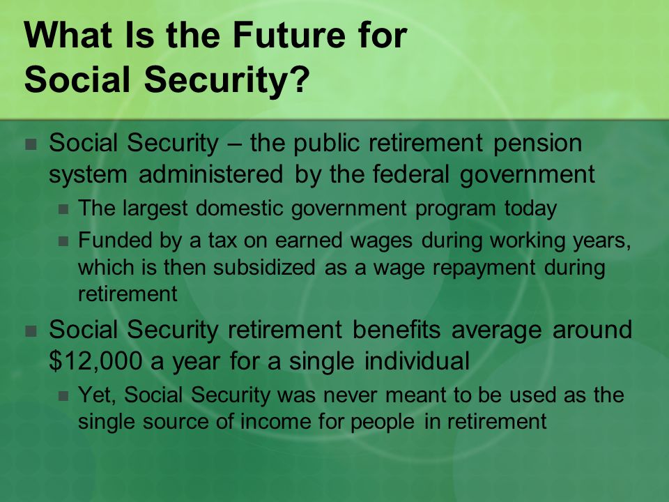 Social Security – the public retirement pension system administered by the federal government The largest domestic government program today Funded by a tax on earned wages during working years, which is then subsidized as a wage repayment during retirement Social Security retirement benefits average around $12,000 a year for a single individual Yet, Social Security was never meant to be used as the single source of income for people in retirement
