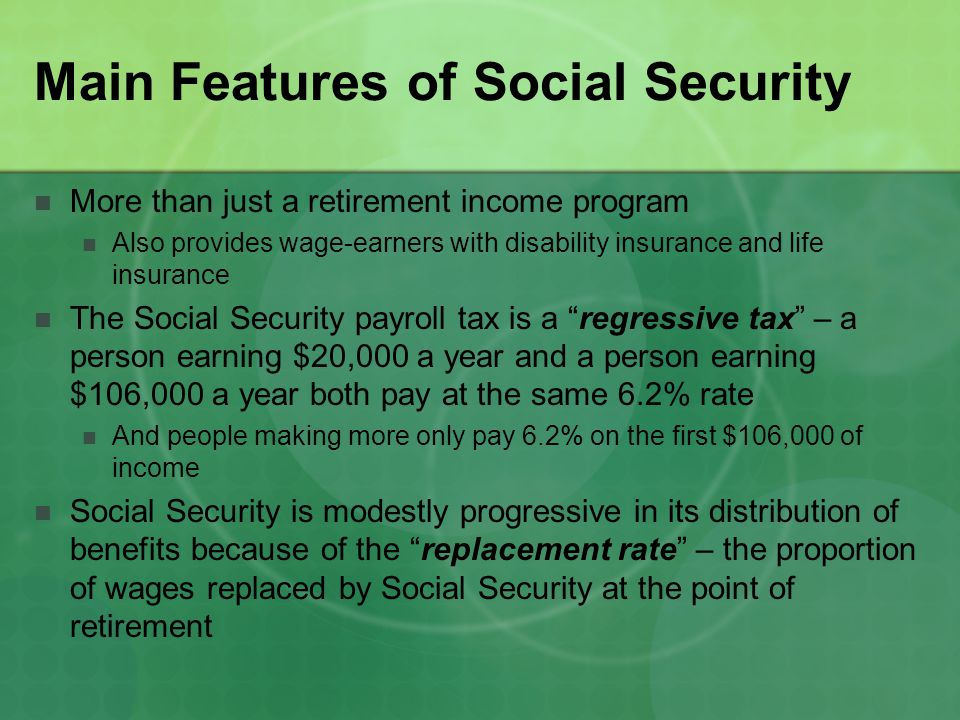 Main Features of Social Security More than just a retirement income program Also provides wage-earners with disability insurance and life insurance The Social Security payroll tax is a regressive tax – a person earning $20,000 a year and a person earning $106,000 a year both pay at the same 6.2% rate And people making more only pay 6.2% on the first $106,000 of income Social Security is modestly progressive in its distribution of benefits because of the replacement rate – the proportion of wages replaced by Social Security at the point of retirement