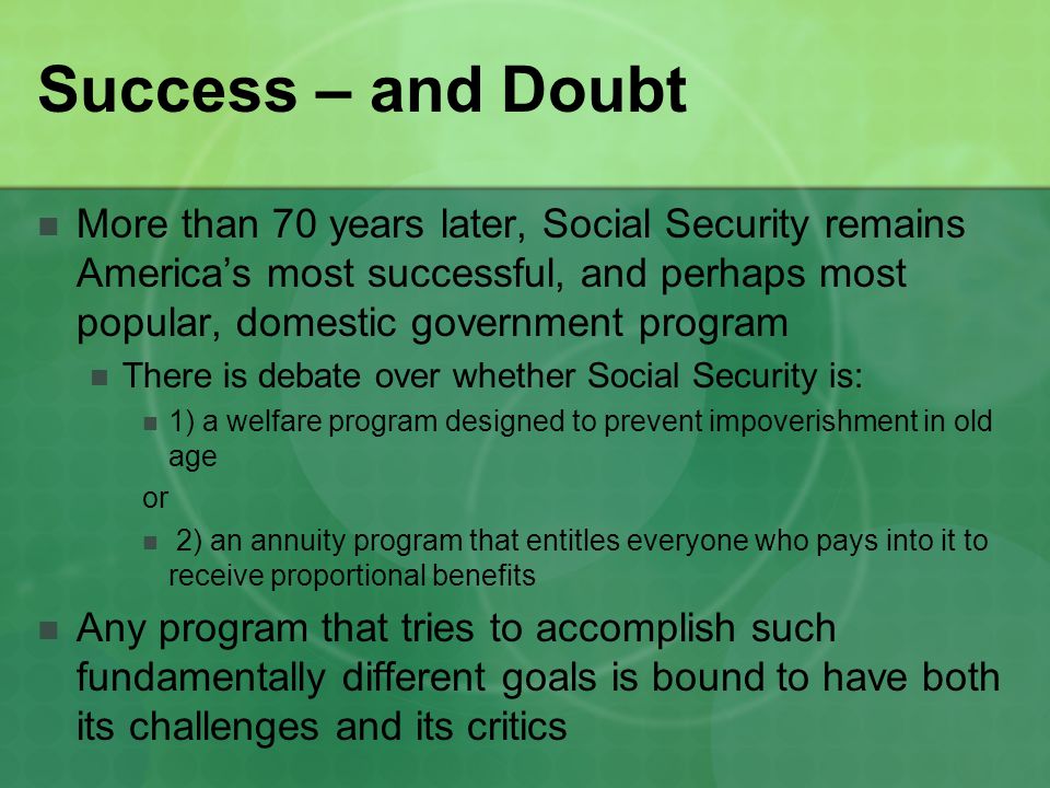 Success – and Doubt More than 70 years later, Social Security remains America’s most successful, and perhaps most popular, domestic government program There is debate over whether Social Security is: 1) a welfare program designed to prevent impoverishment in old age or 2) an annuity program that entitles everyone who pays into it to receive proportional benefits Any program that tries to accomplish such fundamentally different goals is bound to have both its challenges and its critics